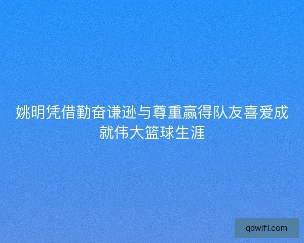 姚明凭借勤奋谦逊与尊重赢得队友喜爱成就伟大篮球生涯