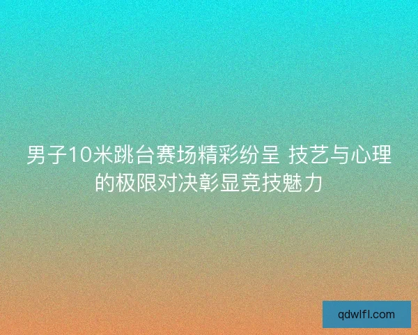 男子10米跳台赛场精彩纷呈 技艺与心理的极限对决彰显竞技魅力