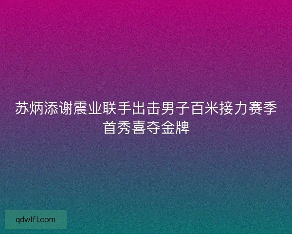 苏炳添谢震业联手出击男子百米接力赛季首秀喜夺金牌