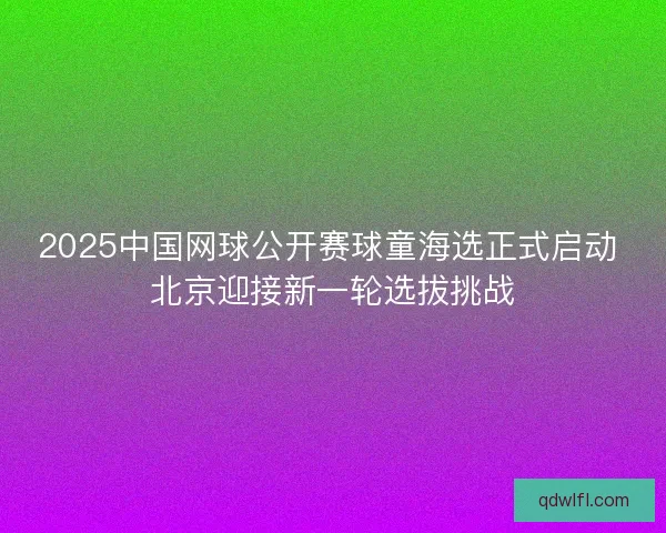 2025中国网球公开赛球童海选正式启动 北京迎接新一轮选拔挑战