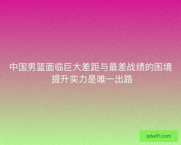 中国男篮面临巨大差距与最差战绩的困境 提升实力是唯一出路