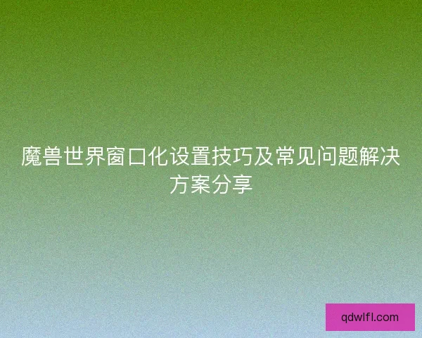 魔兽世界窗口化设置技巧及常见问题解决方案分享