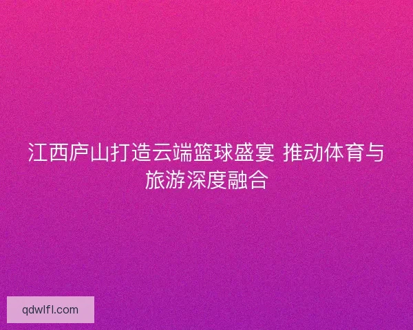 江西庐山打造云端篮球盛宴 推动体育与旅游深度融合