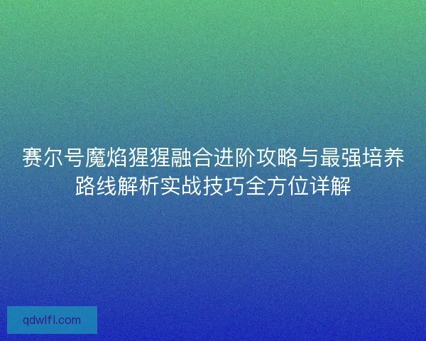 赛尔号魔焰猩猩融合进阶攻略与最强培养路线解析实战技巧全方位详解