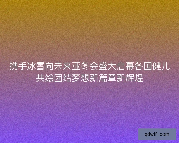 携手冰雪向未来亚冬会盛大启幕各国健儿共绘团结梦想新篇章新辉煌