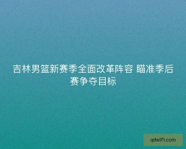 吉林男篮新赛季全面改革阵容 瞄准季后赛争夺目标