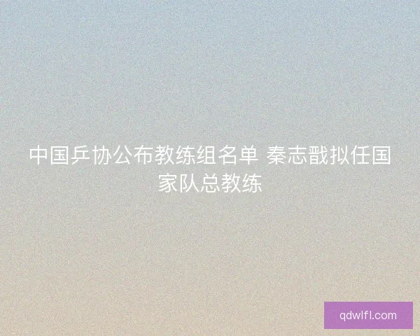 中国乒协公布教练组名单 秦志戬拟任国家队总教练
