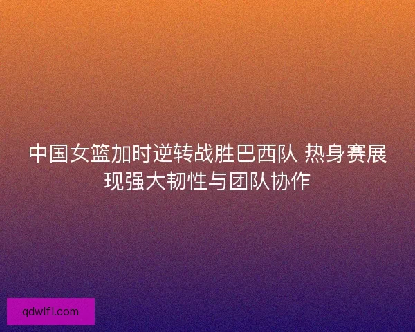 中国女篮加时逆转战胜巴西队 热身赛展现强大韧性与团队协作