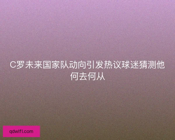 C罗未来国家队动向引发热议球迷猜测他何去何从