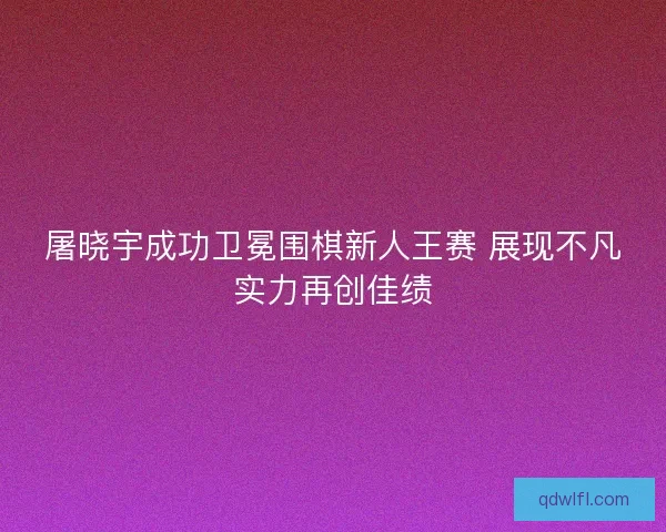 屠晓宇成功卫冕围棋新人王赛 展现不凡实力再创佳绩